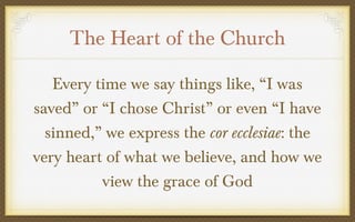 The Heart of the Church
Every time we say things like, “I was
saved” or “I chose Christ” or even “I have
sinned,” we express the cor ecclesiae: the
very heart of what we believe, and how we
view the grace of God

 