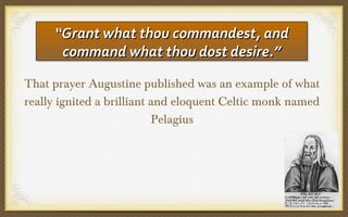 “Grant what thou commandest, and
“Grant what thou commandest, and
command what thou dost desire.”
command what thou dost desire.”
That prayer Augustine published was an example of what
really ignited a brilliant and eloquent Celtic monk named
Pelagius

 