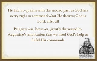 He had no qualms with the second part as God has
every right to command what He desires; God is
Lord, after all
Pelagius was, however, greatly distressed by
Augustine’s implication that we need God’s help to
fulfill His commands

 