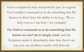 God is completely holy and perfectly just, he argued:
God wouldn’t command us to do something that He
knows we don’t have the ability to do (e.g., “Be ye
holy even as I am holy,” for example)
For God to command us to do something that He
knows we can’t do is simply cruel, and the
Scriptures make it abundantly clear that there’s no
way you can attribute cruelty with Jehovah

 