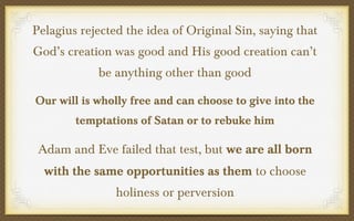 Pelagius rejected the idea of Original Sin, saying that
God’s creation was good and His good creation can’t
be anything other than good
Our will is wholly free and can choose to give into the
temptations of Satan or to rebuke him

Adam and Eve failed that test, but we are all born
with the same opportunities as them to choose
holiness or perversion

 