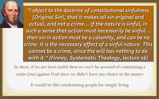 “II object to the doctrine of constitutional sinfulness
“ object to the doctrine of constitutional sinfulness
[Original Sin], that it makes all sin original and
[Original Sin], that it makes all sin original and
actual, and not a crime… If the nature is sinful, in
actual, and not a crime… If the nature is sinful, in
such a sense that action must necessarily be sinful…
such a sense that action must necessarily be sinful…
then sin in action must be a calamity, and can be no
then sin in action must be a calamity, and can be no
crime. It is the necessary effect of a sinful nature. This
crime. It is the necessary effect of a sinful nature. This
cannot be a crime, since the will has nothing to do
cannot be a crime, since the will has nothing to do
with it.” {Finney, Systematic Theology, lecture 16}
with it.” {Finney, Systematic Theology, lecture 16}
In short, if we are born sinful then we can’t be accused of committing a
crime [sin] against God since we didn’t have any choice in the matter
It would be like condemning people for simply living

 