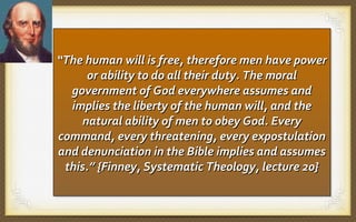 “The human will is free, therefore men have power
“The human will is free, therefore men have power
or ability to do all their duty. The moral
or ability to do all their duty. The moral
government of God everywhere assumes and
government of God everywhere assumes and
implies the liberty of the human will, and the
implies the liberty of the human will, and the
natural ability of men to obey God. Every
natural ability of men to obey God. Every
command, every threatening, every expostulation
command, every threatening, every expostulation
and denunciation in the Bible implies and assumes
and denunciation in the Bible implies and assumes
this.” {Finney, Systematic Theology, lecture 20}
this.” {Finney, Systematic Theology, lecture 20}

 