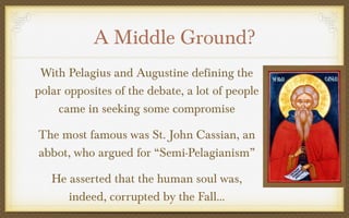 A Middle Ground?
With Pelagius and Augustine defining the
polar opposites of the debate, a lot of people
came in seeking some compromise
The most famous was St. John Cassian, an
abbot, who argued for “Semi-Pelagianism”
He asserted that the human soul was,
indeed, corrupted by the Fall…

 