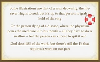 Some illustrations are that of a man drowning: the lifesaver ring is tossed, but it’s up to that person to grab a
hold of the ring
Or the person dying of a disease, where the physician
pours the medicine into his mouth – all they have to do is
swallow – but the person can choose to spit it out
God does 99% of the work, but there’s still the 1% that
requires a work on our part

 