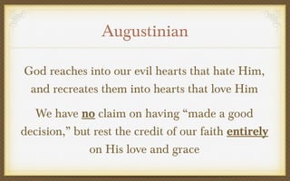 Augustinian
God reaches into our evil hearts that hate Him,
and recreates them into hearts that love Him
We have no claim on having “made a good
decision,” but rest the credit of our faith entirely
on His love and grace

 
