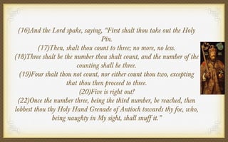 (16)And the Lord spake, saying, “First shalt thou take out the Holy
Pin.
(17)Then, shalt thou count to three; no more, no less.
(18)Three shalt be the number thou shalt count, and the number of the
counting shall be three.
(19)Four shalt thou not count, nor either count thou two, excepting
that thou then proceed to three.
(20)Five is right out!
(22)Once the number three, being the third number, be reached, then
lobbest thou thy Holy Hand Grenade of Antioch towards thy foe, who,
being naughty in My sight, shall snuff it.”

 