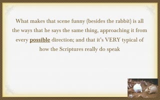 What makes that scene funny (besides the rabbit) is all
the ways that he says the same thing, approaching it from
every possible direction; and that it’s VERY typical of
how the Scriptures really do speak

 