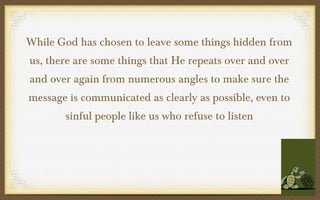 While God has chosen to leave some things hidden from
us, there are some things that He repeats over and over
and over again from numerous angles to make sure the
message is communicated as clearly as possible, even to
sinful people like us who refuse to listen

 