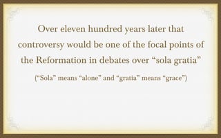Over eleven hundred years later that
controversy would be one of the focal points of
the Reformation in debates over “sola gratia”
(“Sola” means “alone” and “gratia” means “grace”)

 