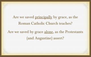 Are we saved principally by grace, as the
Roman Catholic Church teaches?
Are we saved by grace alone, as the Protestants
(and Augustine) assert?

 