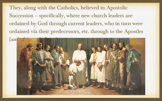 They, along with the Catholics, believed in Apostolic
Succession – specifically, where new church leaders are
ordained by God through current leaders, who in turn were
ordained via their predecessors, etc. through to the Apostles
(and ultimately Jesus)

 