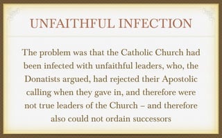 UNFAITHFUL INFECTION
The problem was that the Catholic Church had
been infected with unfaithful leaders, who, the
Donatists argued, had rejected their Apostolic
calling when they gave in, and therefore were
not true leaders of the Church – and therefore
also could not ordain successors

 