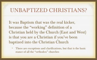 UNBAPTIZED CHRISTIANS?
It was Baptism that was the real kicker,
because the “working” definition of a
Christian held by the Church (East and West)
is that you are a Christian if you’ve been
baptized into the Christian Church
There are exceptions and clarifications, but that is the basic
stance of all the “orthodox” churches

 