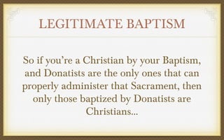 LEGITIMATE BAPTISM
So if you’re a Christian by your Baptism,
and Donatists are the only ones that can
properly administer that Sacrament, then
only those baptized by Donatists are
Christians...

 