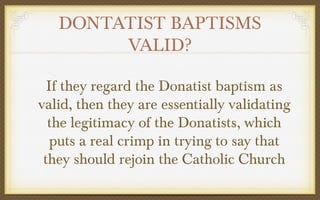 DONTATIST BAPTISMS
VALID?
If they regard the Donatist baptism as
valid, then they are essentially validating
the legitimacy of the Donatists, which
puts a real crimp in trying to say that
they should rejoin the Catholic Church

 