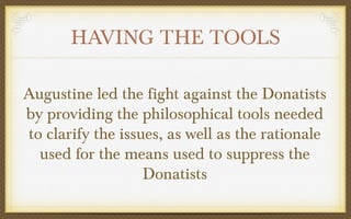HAVING THE TOOLS
Augustine led the fight against the Donatists
by providing the philosophical tools needed
to clarify the issues, as well as the rationale
used for the means used to suppress the
Donatists

 