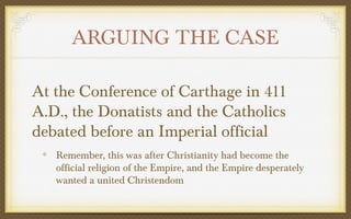 ARGUING THE CASE
At the Conference of Carthage in 411
A.D., the Donatists and the Catholics
debated before an Imperial official
Remember, this was after Christianity had become the
official religion of the Empire, and the Empire desperately
wanted a united Christendom

 