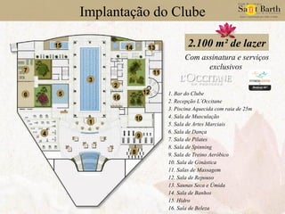 Implantação do Clube Com assinatura e serviços exclusivos 2.100 m² de lazer 1 3 4 5 6 7 16 9 8 10 14 13 11 12 15 2 1. Bar do Clube 2. Recepção L´Occitane 3. Piscina Aquecida com raia de 25m 4. Sala de Musculação 5. Sala de Artes Marciais 6. Sala de Dança 7. Sala de Pilates 8. Sala de Spinning 9. Sala de Treino Aeróbico 10. Sala de Ginástica 11. Salas de Massagem 12. Sala de Repouso 13. Saunas Seca e Úmida 14. Sala de Banhos 15. Hidro 16. Sala de Beleza 