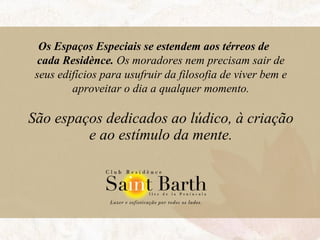 Os Espaços Especiais se estendem   aos térreos de  cada Residènce.  Os moradores nem precisam sair de seus edifícios para usufruir da filosofia de viver bem e aproveitar o dia a qualquer momento. São espaços dedicados ao lúdico, à criação e ao estímulo da mente. 