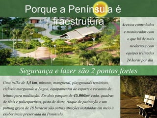 Segurança e lazer são 2 pontos fortes Acessos controlados e monitorados com o que há de mais moderno e com equipes treinadas 24 horas por dia   Uma trilha de  3,5 km , mirante, manguezal, playgrounds temáticos, ciclovia margeando a Lagoa, equipamentos de esporte e recantos de leitura para meditação. Em dois parques de  45.000m²  cada, quadras de tênis e poliesportivas, pista de skate, rinque de patinação e um putting green de 18 buracos são outras atrações instaladas em meio à exuberância preservada da Península.   Porque a Península é  fraestrutura 