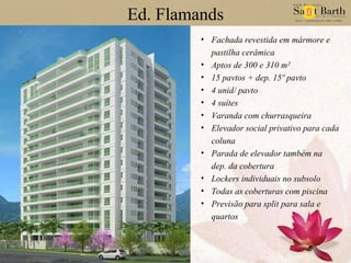 Ed. Flamands Fachada revestida em mármore e pastilha cerâmica Aptos de 300 e 310 m² 15 pavtos + dep. 15º pavto 4 unid/ pavto 4 suítes Varanda com churrasqueira Elevador social privativo para cada coluna Parada de elevador também na dep. da cobertura Lockers individuais no subsolo Todas as coberturas com piscina Previsão para split para sala e quartos 
