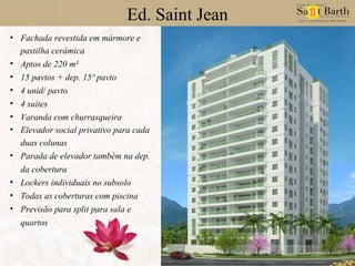 Ed. Saint Jean Fachada revestida em mármore e pastilha cerâmica Aptos de 220 m² 15 pavtos + dep. 15º pavto 4 unid/ pavto 4 suítes Varanda com churrasqueira Elevador social privativo para cada duas colunas Parada de elevador também na dep. da cobertura Lockers individuais no subsolo Todas as coberturas com piscina Previsão para split para sala e quartos 