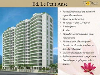 Ed. Le Petit Anse Fachada revestida em mármore e pastilha cerâmica Aptos de 230 e 250 m² 15 pavtos + dep. 15º pavto 6 unid/ pavto 4 suítes Elevador social privativo para cada coluna Varanda com churrasqueira Parada de elevador também na dep. da cobertura Lockers individuais no subsolo Todas as coberturas com piscina Previsão para split para sala e quartos 
