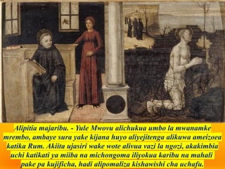 Alipitia majaribu. - Yule Mwovu alichukua umbo la mwanamke
mrembo, ambaye sura yake kijana huyo aliyejitenga alikuwa ameizoea
katika Rum. Akiita ujasiri wake wote alivua vazi la ngozi, akakimbia
uchi katikati ya miiba na michongoma iliyokua karibu na mahali
pake pa kujificha, hadi alipomaliza kishawishi cha uchafu.
 
