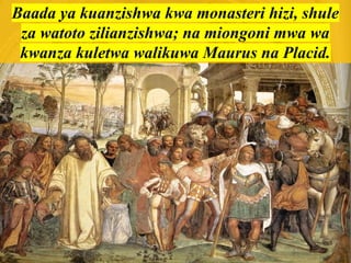 Baada ya kuanzishwa kwa monasteri hizi, shule
za watoto zilianzishwa; na miongoni mwa wa
kwanza kuletwa walikuwa Maurus na Placid.
 