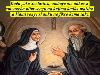 Dada yake Scolastica, ambaye pia alikuwa
ameuacha ulimwengu na kujitoa katika maisha
ya kidini yenye shauku na fikra kama zake.
 
