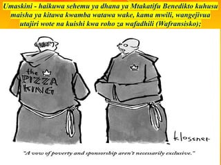 Umaskini - haikuwa sehemu ya dhana ya Mtakatifu Benedikto kuhusu
maisha ya kitawa kwamba watawa wake, kama mwili, wangejivua
utajiri wote na kuishi kwa roho za wafadhili (Wafransisko);
 