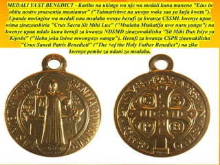 MEDALI YA ST BENEDICT - Karibu na ukingo wa nje wa medali kuna maneno "Eius in
obitu nostro praesentia muniamur" ("Tuimarishwe na uwepo wake saa ya kufa kwetu").
Upande mwingine wa medali una msalaba wenye herufi za kwanza CSSML kwenye upau
wima zinazoashiria "Crux Sacra Sit Mihi Lux" ("Msalaba Mtakatifu uwe nuru yangu") na
kwenye upau mlalo kuna herufi za kwanza NDSMD zinazowakilisha "Sit Mihi Dux Isiyo ya
Kijeshi" ("Hebu joka lisiwe mwongozo wangu"). Herufi za kwanza CSPB zinawakilisha
"Crux Sancti Patris Benedicti" ("The +of the Holy Father Benedict") na ziko
kwenye pembe za ndani za msalaba.
 