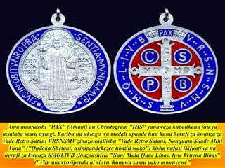 Ama maandishi "PAX" (Amani) au Christogram "IHS" yanaweza kupatikana juu ya
msalaba mara nyingi. Karibu na ukingo wa medali upande huu kuna herufi za kwanza za
Vade Retro Satani VRSNSMV zinazowakilisha "Vade Retro Satani, Nonquam Suade Mihi
Vana" ("Ondoka Shetani, usinipendekezee ubatili wako") kisha nafasi ikifuatiwa na
herufi za kwanza SMQLIVB zinazoashiria "Sunt Mala Quae Libas, Ipse Venena Bibas"
("Vitu unavyovipenda ni viovu, kunywa sumu yako mwenyewe"
 