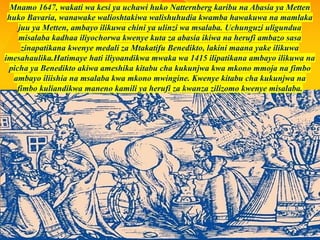 Mnamo 1647, wakati wa kesi ya uchawi huko Natternberg karibu na Abasia ya Metten
huko Bavaria, wanawake walioshtakiwa walishuhudia kwamba hawakuwa na mamlaka
juu ya Metten, ambayo ilikuwa chini ya ulinzi wa msalaba. Uchunguzi uligundua
misalaba kadhaa iliyochorwa kwenye kuta za abasia ikiwa na herufi ambazo sasa
zinapatikana kwenye medali za Mtakatifu Benedikto, lakini maana yake ilikuwa
imesahaulika.Hatimaye hati iliyoandikwa mwaka wa 1415 ilipatikana ambayo ilikuwa na
picha ya Benedikto akiwa ameshika kitabu cha kukunjwa kwa mkono mmoja na fimbo
ambayo iliishia na msalaba kwa mkono mwingine. Kwenye kitabu cha kukunjwa na
fimbo kuliandikwa maneno kamili ya herufi za kwanza zilizomo kwenye misalaba.
 