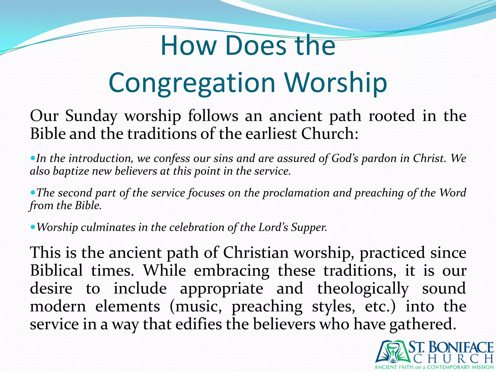 How Does theCongregation WorshipOur Sunday worship follows an ancient path rooted in the Bible and the traditions of the earliest Church:In the introduction, we confess our sins and are assured of God’s pardon in Christ. We also baptize new believers at this point in the service.The second part of the service focuses on the proclamation and preaching of the Word from the Bible.Worship culminates in the celebration of the Lord’s Supper.This is the ancient path of Christian worship, practiced since Biblical times. While embracing these traditions, it is our desire to include appropriate and theologically sound modern elements (music, preaching styles, etc.) into the service in a way that edifies the believers who have gathered.