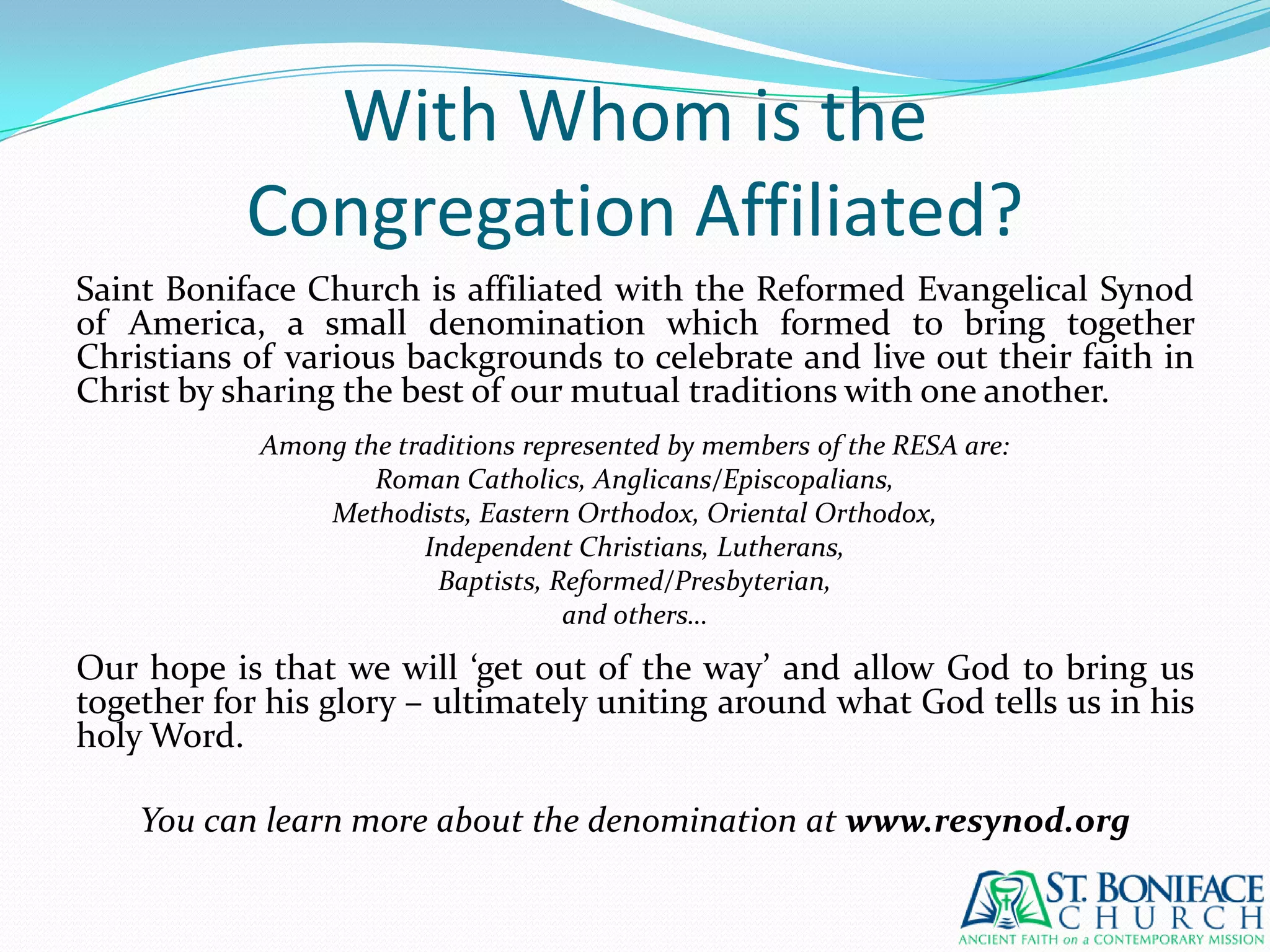 With Whom is theCongregation Affiliated?Saint Boniface Church is affiliated with the Reformed Evangelical Synod of America, a small denomination which formed to bring together Christians of various backgrounds to celebrate and live out their faith in Christ by sharing the best of our mutual traditions with one another.Among the traditions represented by members of the RESA are:Roman Catholics, Anglicans/Episcopalians,Methodists, Eastern Orthodox, Oriental Orthodox,Independent Christians, Lutherans,Baptists, Reformed/Presbyterian,and others…Our hope is that we will ‘get out of the way’ and allow God to bring us together for his glory – ultimately uniting around what God tells us in his holy Word.You can learn more about the denomination at www.resynod.org