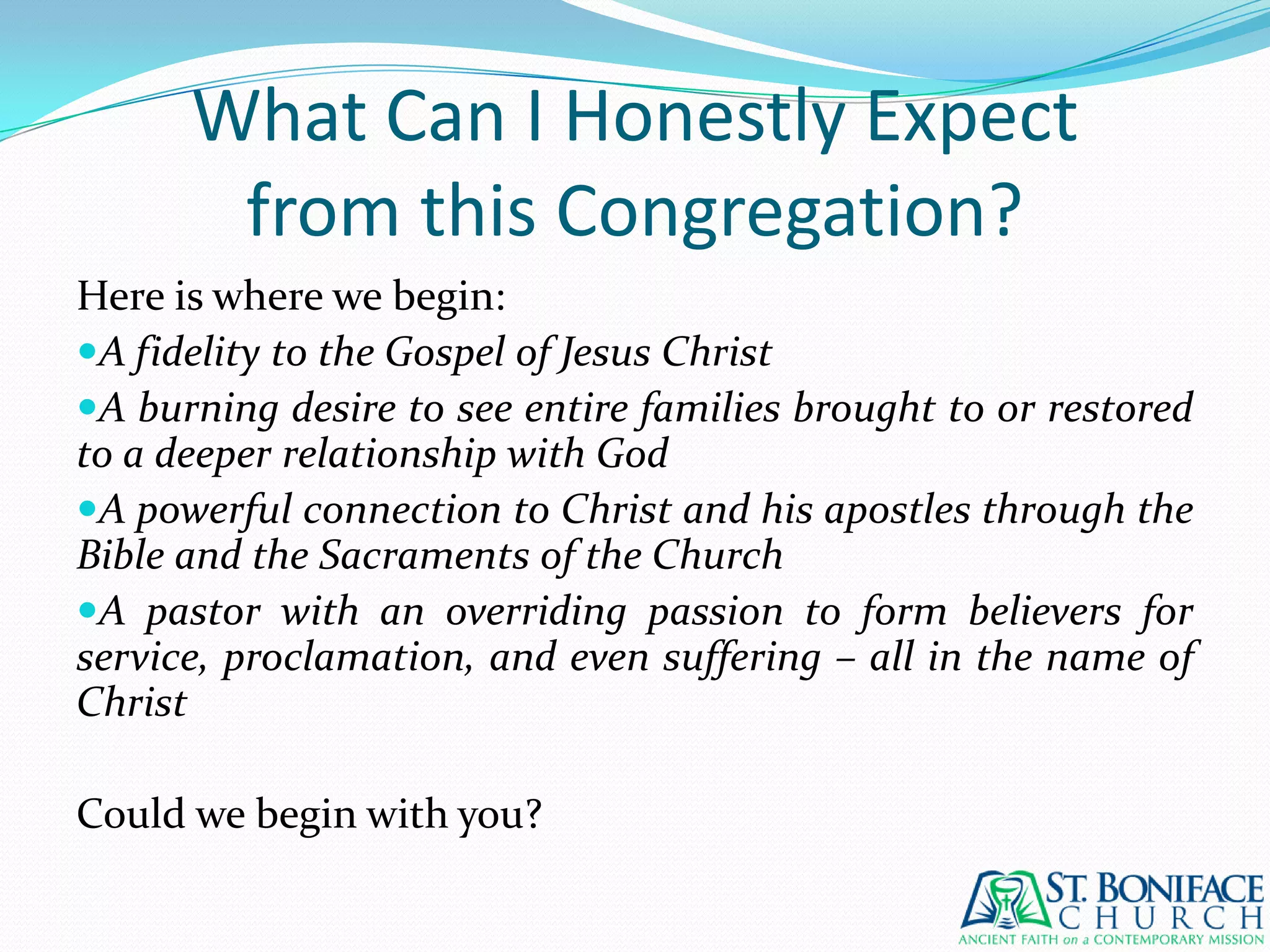 What Can I Honestly Expectfrom this Congregation?Here is where we begin:A fidelity to the Gospel of Jesus ChristA burning desire to see entire families brought to or restored to a deeper relationship with GodA powerful connection to Christ and his apostles through the Bible and the Sacraments of the ChurchA pastor with an overriding passion to form believers for service, proclamation, and even suffering – all in the name of ChristCould we begin with you?