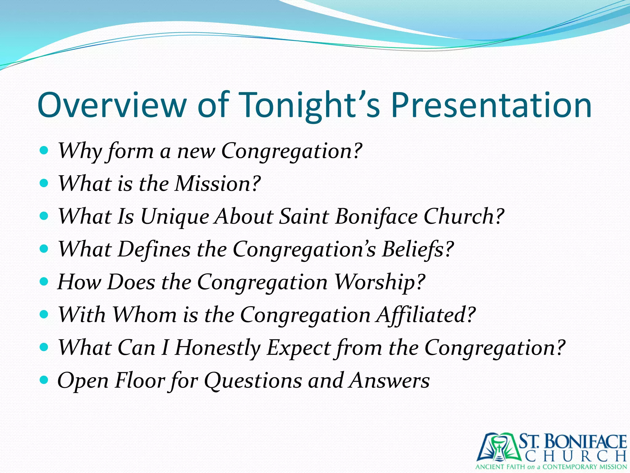 Overview of Tonight’s PresentationWhy form a new Congregation?What is the Mission?What Is Unique About Saint Boniface Church?What Defines the Congregation’s Beliefs?How Does the Congregation Worship?With Whom is the Congregation Affiliated?What Can I Honestly Expect from the Congregation?Open Floor for Questions and Answers
