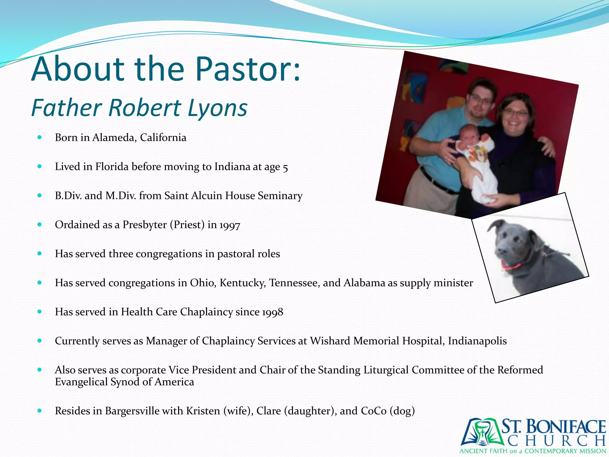 About the Pastor:Father Robert LyonsBorn in Alameda, CaliforniaLived in Florida before moving to Indiana at age 5B.Div. and M.Div. from Saint Alcuin House SeminaryOrdained as a Presbyter (Priest) in 1997Has served three congregations in pastoral rolesHas served congregations in Ohio, Kentucky, Tennessee, and Alabama as supply ministerHas served in Health Care Chaplaincy since 1998Currently serves as Manager of Chaplaincy Services at Wishard Memorial Hospital, IndianapolisAlso serves as corporate Vice President and Chair of the Standing Liturgical Committee of the Reformed Evangelical Synod of AmericaResides in Bargersville with Kristen (wife), Clare (daughter), and CoCo (dog)