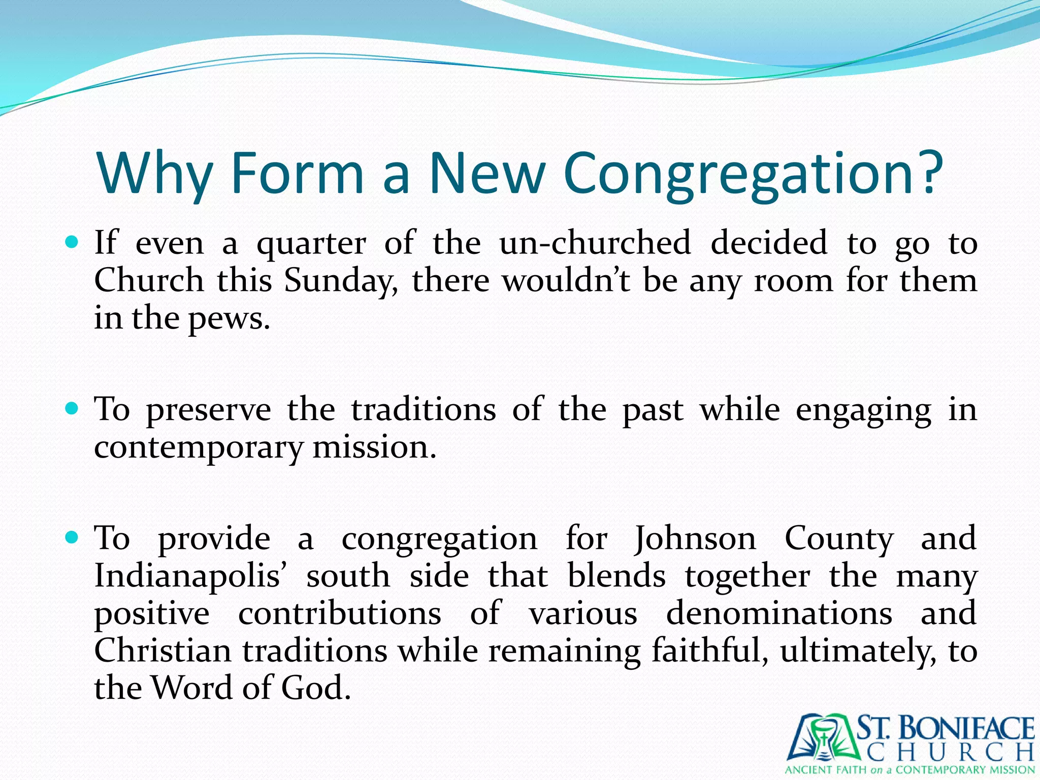 Why Form a New Congregation?If even a quarter of the un-churched decided to go to Church this Sunday, there wouldn’t be any room for them in the pews.To preserve the traditions of the past while engaging in contemporary mission.To provide a congregation for Johnson County and Indianapolis’ south side that blends together the many positive contributions of various denominations and Christian traditions while remaining faithful, ultimately, to the Word of God.