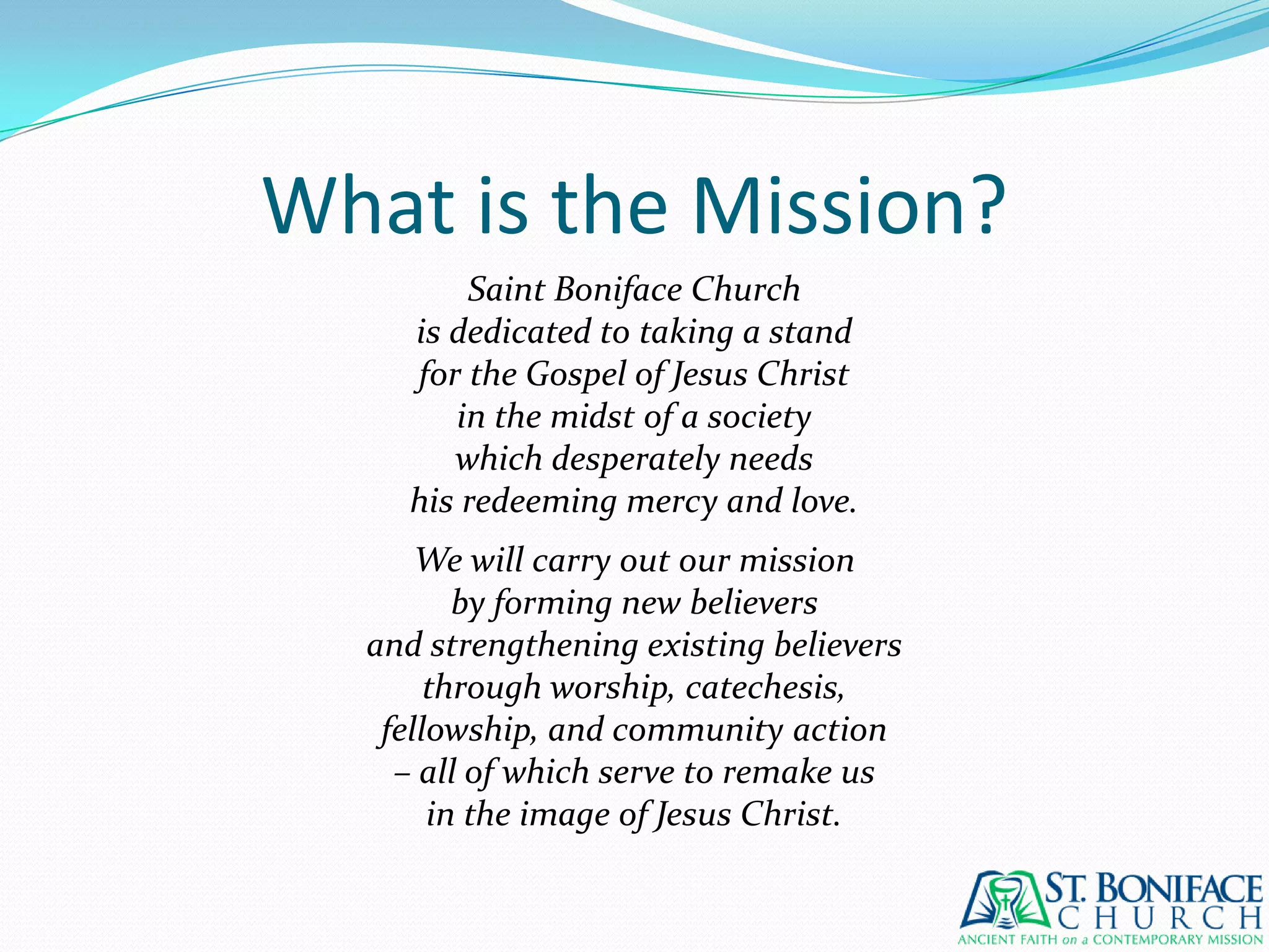 What is the Mission?Saint Boniface Churchis dedicated to taking a standfor the Gospel of Jesus Christin the midst of a societywhich desperately needshis redeeming mercy and love.We will carry out our missionby forming new believersand strengthening existing believersthrough worship, catechesis,fellowship, and community action– all of which serve to remake usin the image of Jesus Christ.