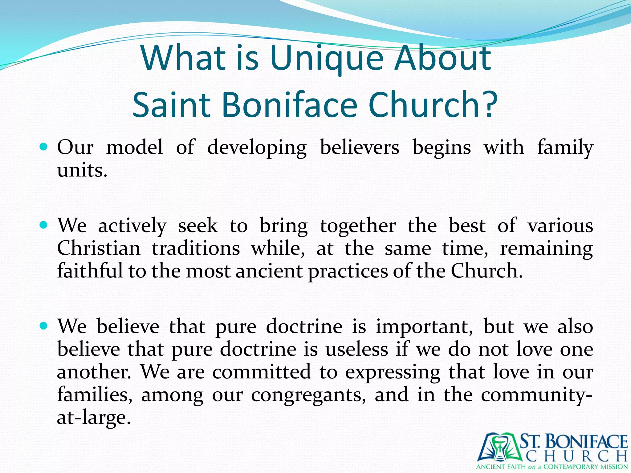 What is Unique AboutSaint Boniface Church?Our model of developing believers begins with family units. We actively seek to bring together the best of various Christian traditions while, at the same time, remaining faithful to the most ancient practices of the Church.We believe that pure doctrine is important, but we also believe that pure doctrine is useless if we do not love one another. We are committed to expressing that love in our families, among our congregants, and in the community-at-large.