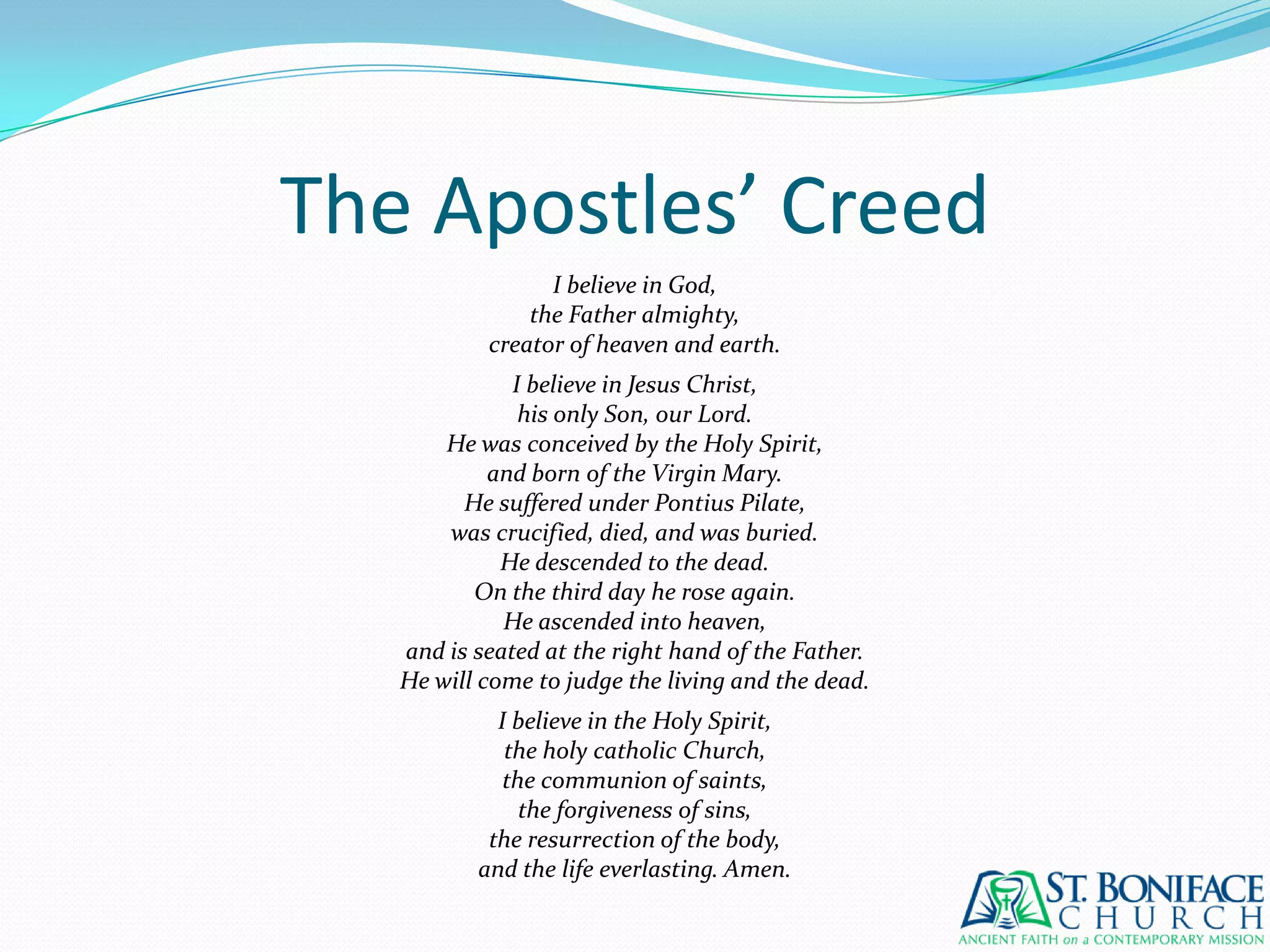 The Apostles’ CreedI believe in God,the Father almighty,creator of heaven and earth.I believe in Jesus Christ,his only Son, our Lord.He was conceived by the Holy Spirit,and born of the Virgin Mary.He suffered under Pontius Pilate,was crucified, died, and was buried.He descended to the dead.On the third day he rose again.He ascended into heaven,and is seated at the right hand of the Father.He will come to judge the living and the dead.I believe in the Holy Spirit,the holy catholic Church,the communion of saints,the forgiveness of sins,the resurrection of the body,and the life everlasting. Amen.