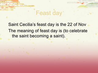 Feast day Saint Cecilia ’s feast day is the 22 of Nov The meaning of feast day is (to celebrate the saint becoming a saint). 