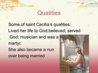 Qualities Some of saint Cecilia ’s qualities: Lived her life to God;believed; served God; musician and was a  martyr. She also became a nun over being married 