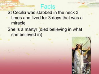 Facts   St Cecilia was stabbed in the neck 3 times and lived for 3 days that was a miracle. She is a martyr (died believing in what she believed in) 