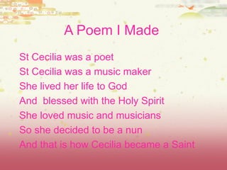 A Poem I Made   St Cecilia was a poet  St Cecilia was a music maker   She lived her life to God And  blessed with the Holy Spirit She loved music and musicians So she decided to be a nun And that is how Cecilia became a Saint 