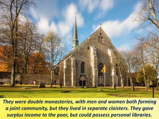 They were double monasteries, with men and women both forming
a joint community, but they lived in separate cloisters. They gave
surplus income to the poor, but could possess personal libraries.
 