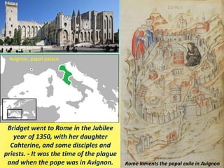Bridget went to Rome in the Jubilee
year of 1350, with her daughter
Cahterine, and some disciples and
priests. - It was the time of the plague
and when the pope was in Avignon.
Avignon, papal palace
Rome laments the papal exile in Avignon
 